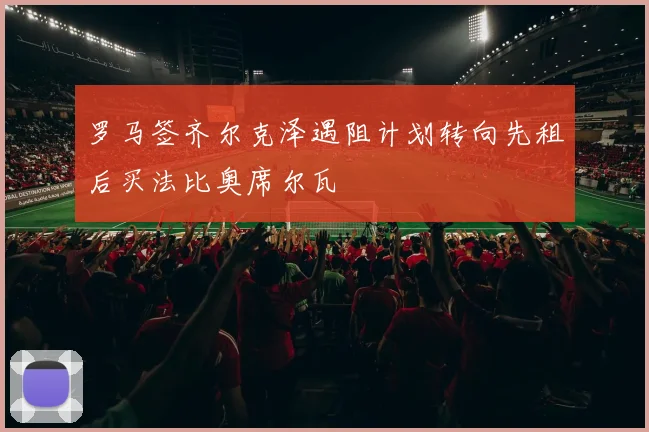 罗马签齐尔克泽遇阻计划转向先租后买法比奥席尔瓦