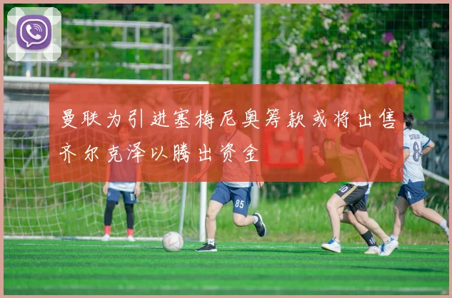 曼联为引进塞梅尼奥筹款或将出售齐尔克泽以腾出资金