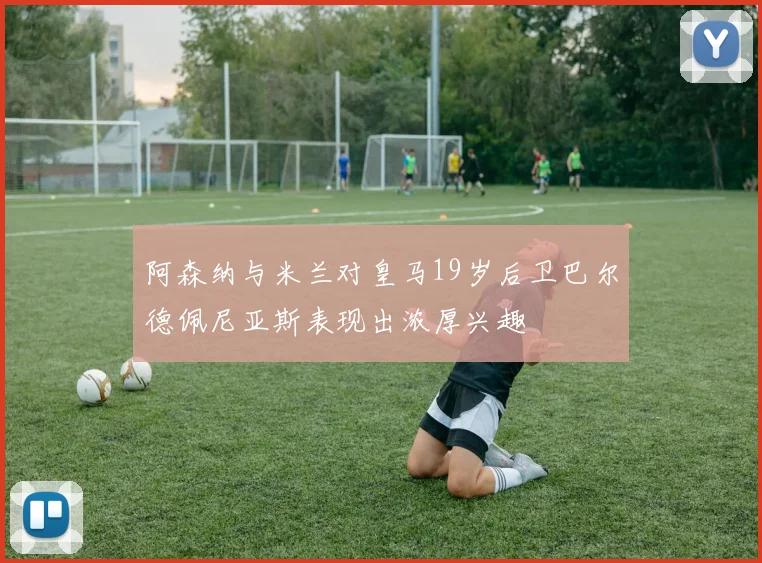 阿森纳与米兰对皇马19岁后卫巴尔德佩尼亚斯表现出浓厚兴趣