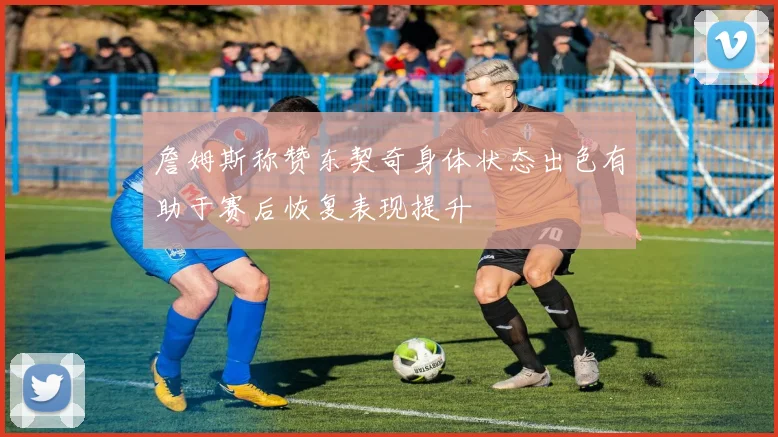 詹姆斯称赞东契奇身体状态出色有助于赛后恢复表现提升