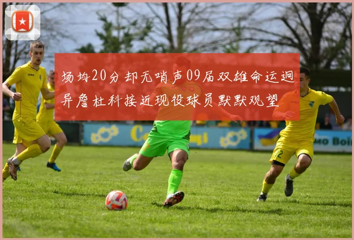 场均20分却无哨声09届双雄命运迥异詹杜科接近现役球员默默观望