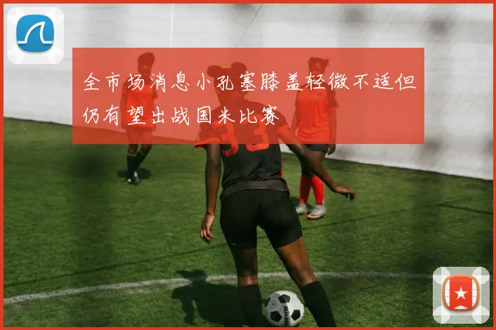 全市场消息小孔塞膝盖轻微不适但仍有望出战国米比赛