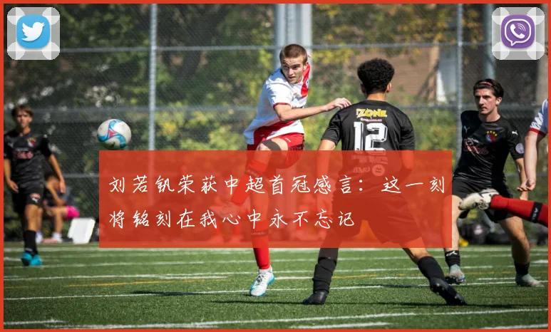刘若钒荣获中超首冠感言：这一刻将铭刻在我心中永不忘记