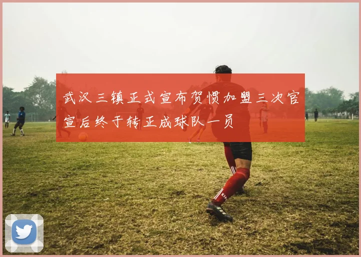 武汉三镇正式宣布贺惯加盟三次官宣后终于转正成球队一员