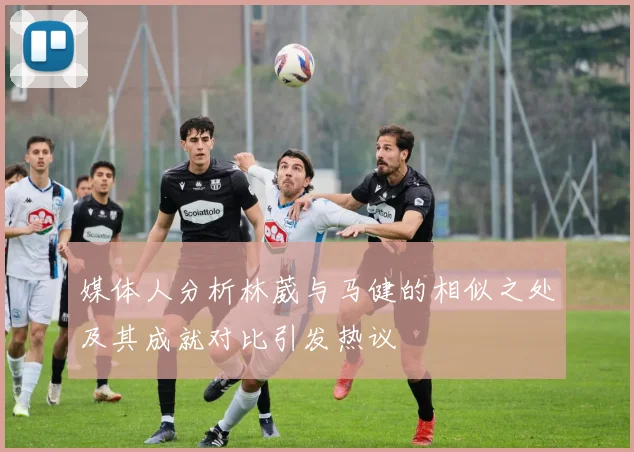 媒体人分析林葳与马健的相似之处及其成就对比引发热议