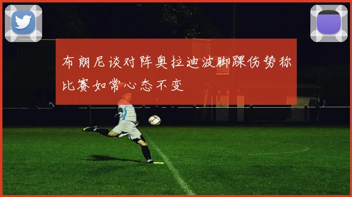 布朗尼谈对阵奥拉迪波脚踝伤势称比赛如常心态不变