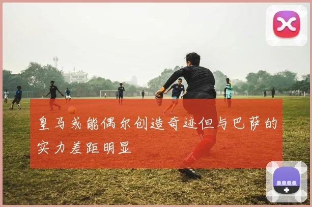 皇马或能偶尔创造奇迹但与巴萨的实力差距明显