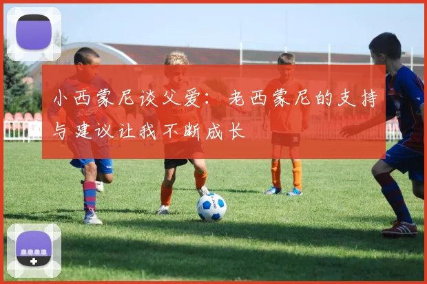 小西蒙尼谈父爱：老西蒙尼的支持与建议让我不断成长