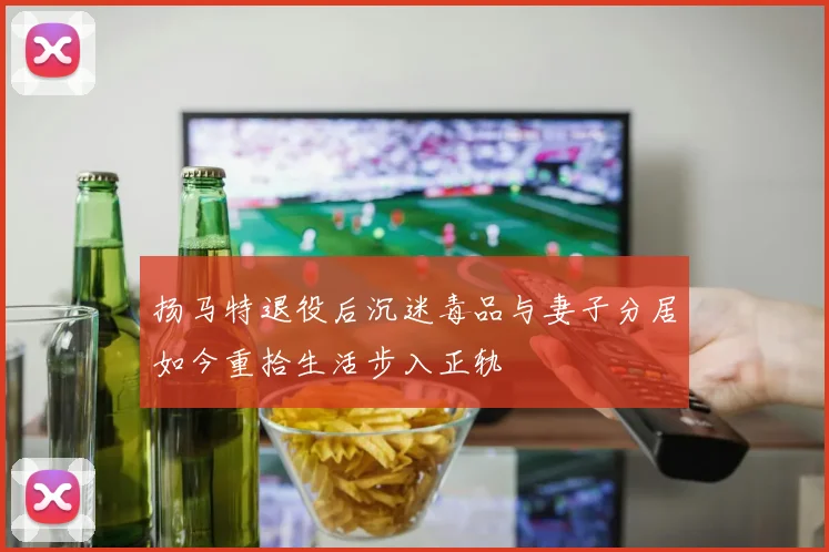 扬马特退役后沉迷毒品与妻子分居如今重拾生活步入正轨