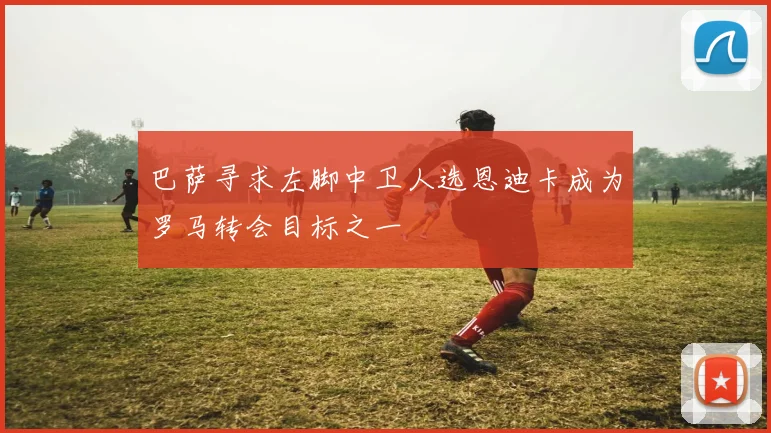 巴萨寻求左脚中卫人选恩迪卡成为罗马转会目标之一