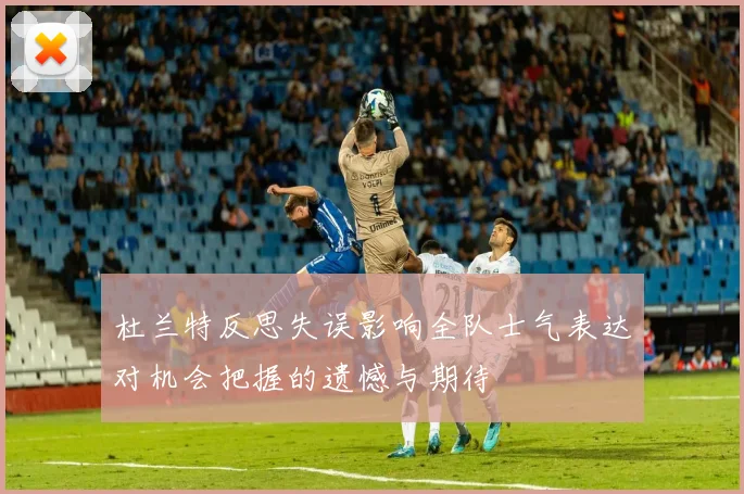 杜兰特反思失误影响全队士气表达对机会把握的遗憾与期待