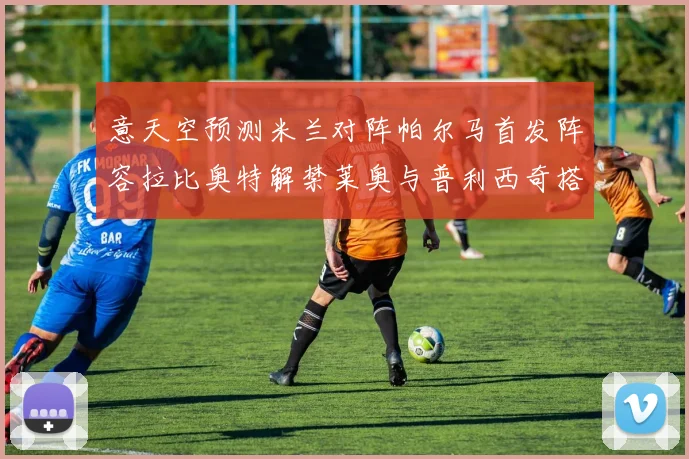 意天空预测米兰对阵帕尔马首发阵容拉比奥特解禁莱奥与普利西奇搭档出战