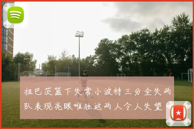 祖巴茨篮下失常小波特三分全失两队表现亮眼唯独这两人令人失望