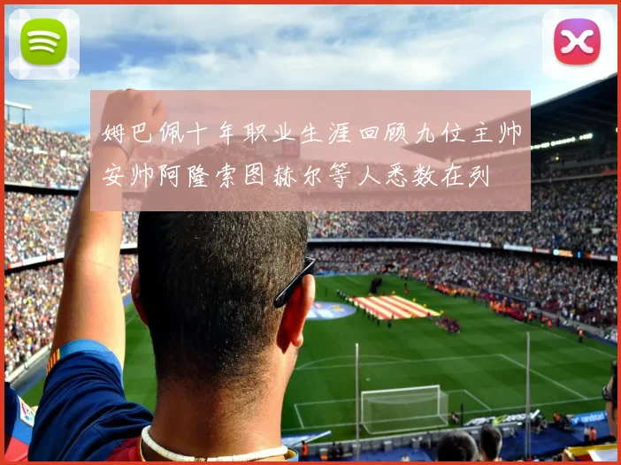 姆巴佩十年职业生涯回顾九位主帅安帅阿隆索图赫尔等人悉数在列