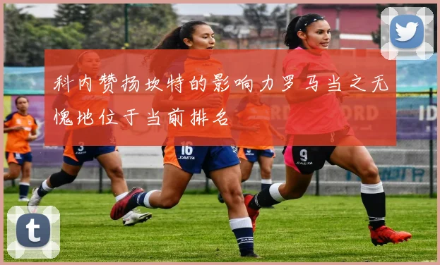 科内赞扬坎特的影响力罗马当之无愧地位于当前排名