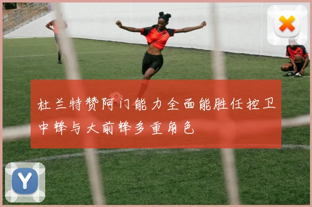杜兰特赞阿门能力全面能胜任控卫中锋与大前锋多重角色