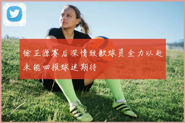 徐正源赛后深情致歉球员全力以赴未能回报球迷期待
