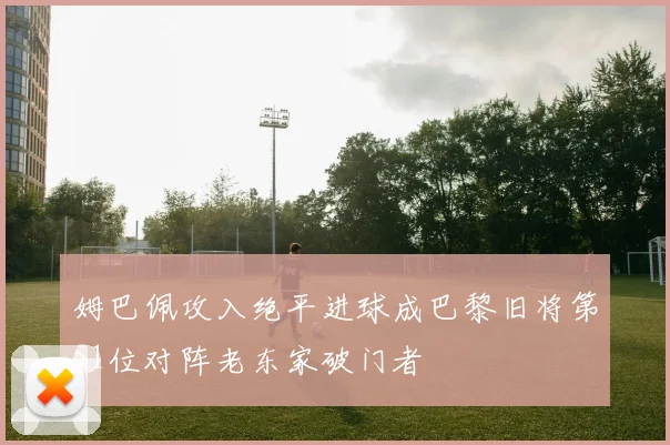 姆巴佩攻入绝平进球成巴黎旧将第51位对阵老东家破门者
