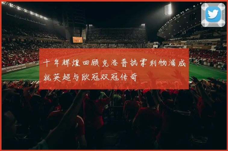 十年辉煌回顾克洛普执掌利物浦成就英超与欧冠双冠传奇