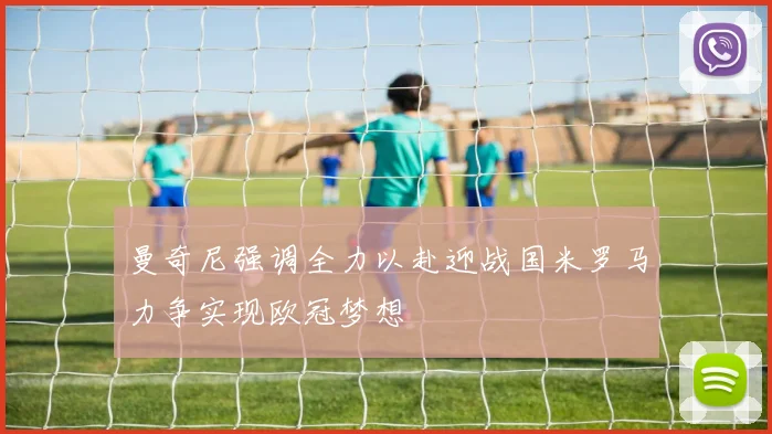 曼奇尼强调全力以赴迎战国米罗马力争实现欧冠梦想