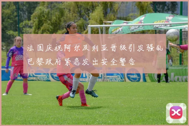 法国庆祝阿尔及利亚晋级引发骚乱巴黎政府紧急发出安全警告