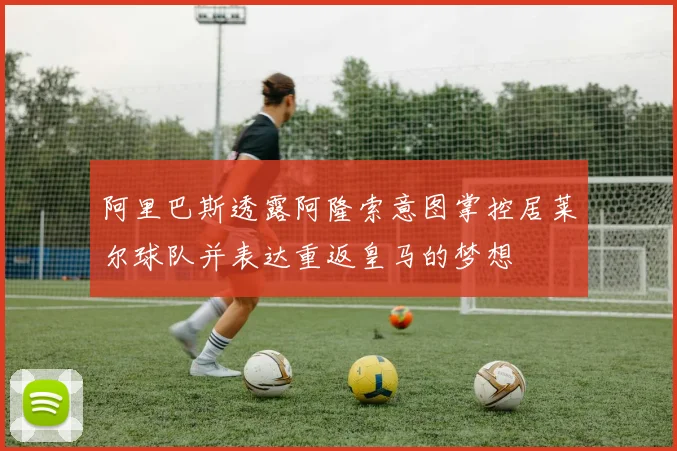阿里巴斯透露阿隆索意图掌控居莱尔球队并表达重返皇马的梦想