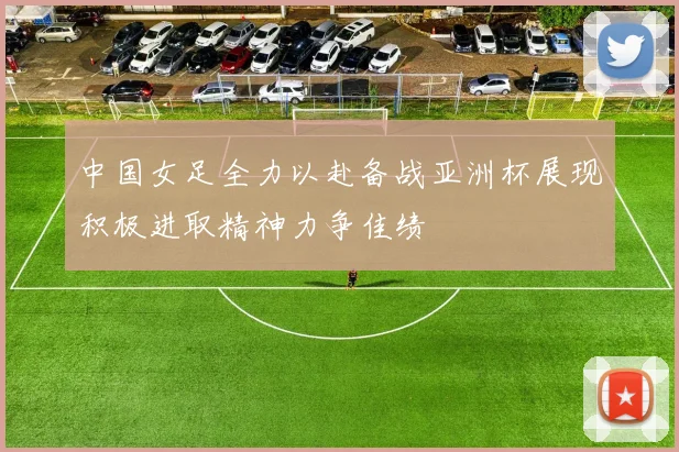 中国女足全力以赴备战亚洲杯展现积极进取精神力争佳绩
