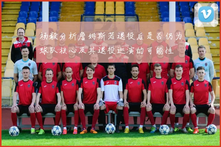 杨毅分析詹姆斯若退役后是否仍为球队核心及其退役巡演的可能性