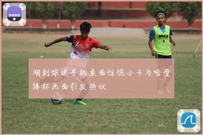 湖刺球迷手机桌面惊现小卡与哈登捧杯画面引发热议