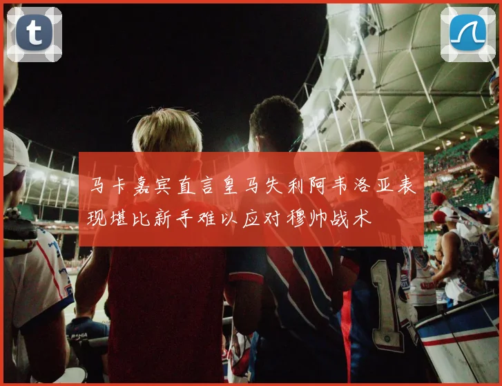 马卡嘉宾直言皇马失利阿韦洛亚表现堪比新手难以应对穆帅战术