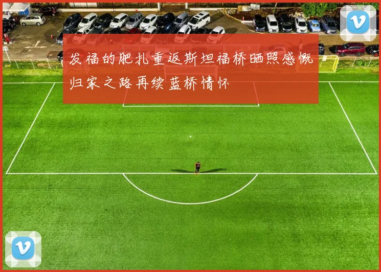 发福的肥扎重返斯坦福桥晒照感慨归家之路再续蓝桥情怀