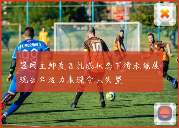篮网主帅直言扎威状态下滑未能展现去年活力表现令人失望