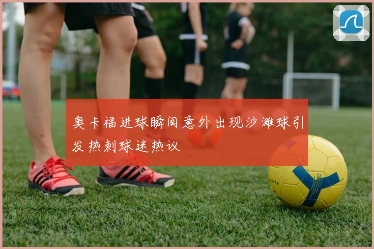 奥卡福进球瞬间意外出现沙滩球引发热刺球迷热议