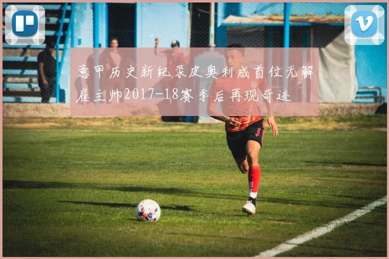 意甲历史新纪录皮奥利成首位无解雇主帅2017-18赛季后再现奇迹
