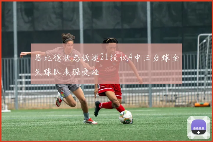 恩比德状态低迷21投仅4中三分球全失球队表现受挫