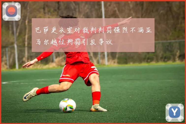 巴萨更衣室对裁判判罚强烈不满亚马尔越位判罚引发争议