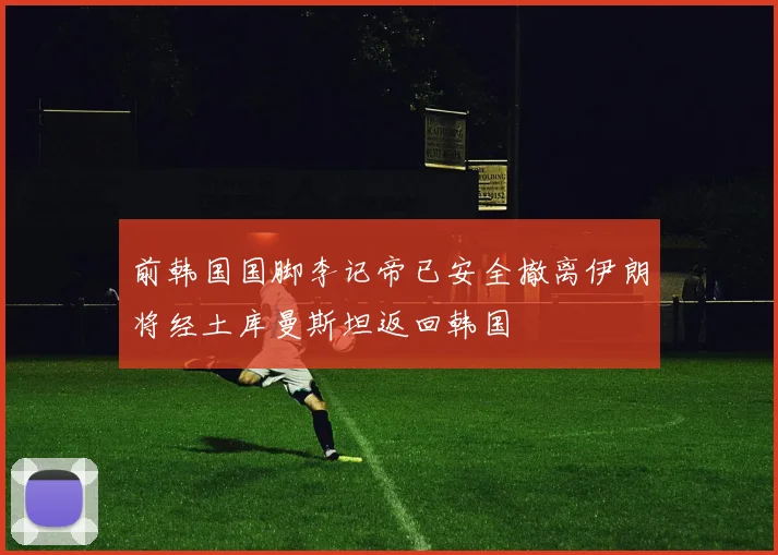 前韩国国脚李记帝已安全撤离伊朗将经土库曼斯坦返回韩国