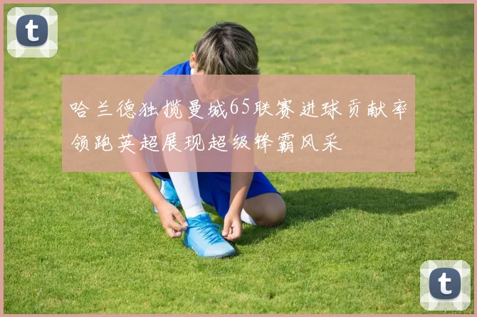哈兰德独揽曼城65联赛进球贡献率领跑英超展现超级锋霸风采