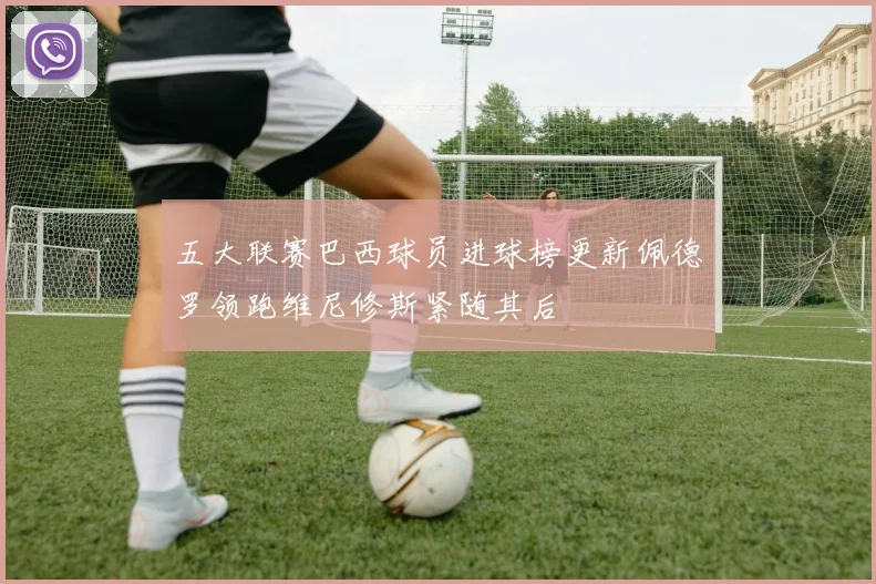五大联赛巴西球员进球榜更新佩德罗领跑维尼修斯紧随其后