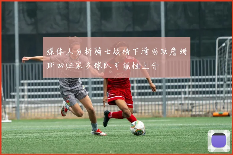 媒体人分析骑士战绩下滑或助詹姆斯回归家乡球队可能性上升