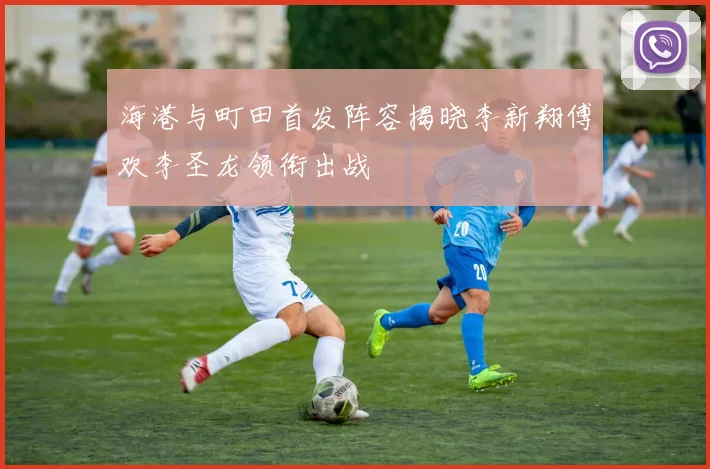 海港与町田首发阵容揭晓李新翔傅欢李圣龙领衔出战