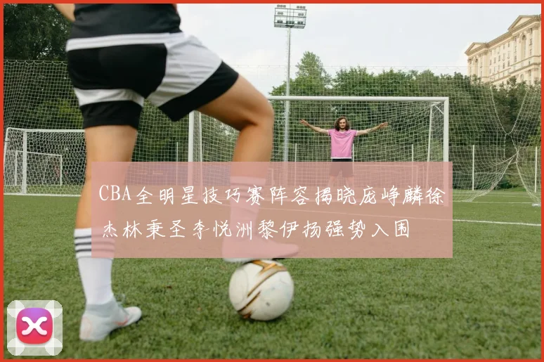 CBA全明星技巧赛阵容揭晓庞峥麟徐杰林秉圣李悦洲黎伊扬强势入围