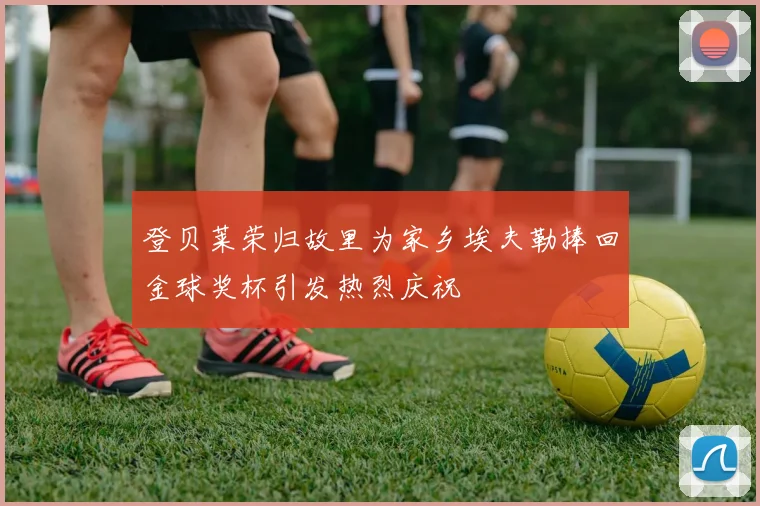 登贝莱荣归故里为家乡埃夫勒捧回金球奖杯引发热烈庆祝