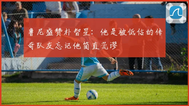 鲁尼盛赞朴智星：他是被低估的传奇队友忘记他简直荒谬